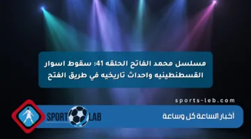 مسلسل محمد الفاتح الحلقة 41: سقوط أسوار القسطنطينية وأحداث تاريخية في طريق الفتح